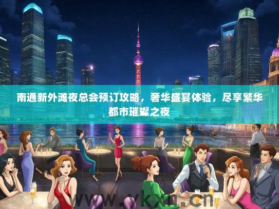 南通新外滩夜总会预订攻略，奢华盛宴体验，尽享繁华都市璀璨之夜
